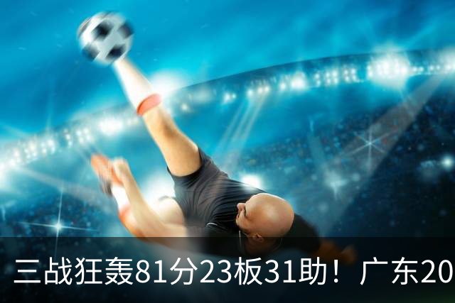 三战狂轰81分23板31助！广东20岁天才后卫疯狂崛起，他能成下一个徐杰吗？